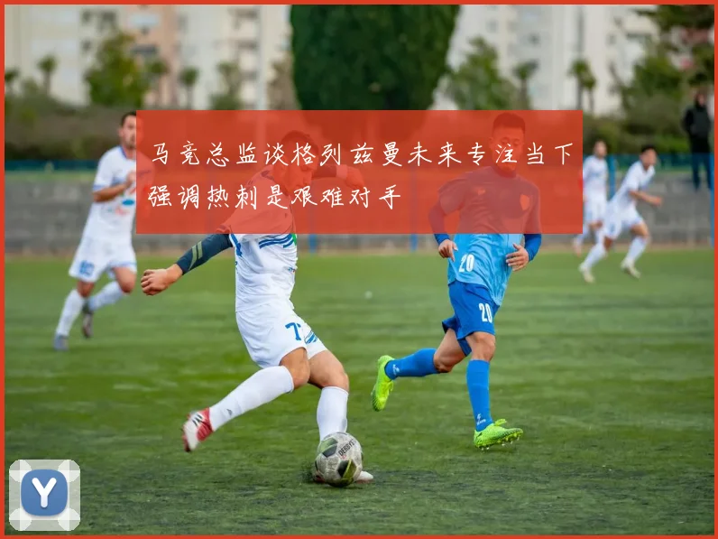 马竞总监谈格列兹曼未来专注当下强调热刺是艰难对手