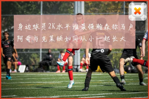 身边球员2K水平谁最强瀚森称马卢阿奇与克莱顿如同从小一起长大