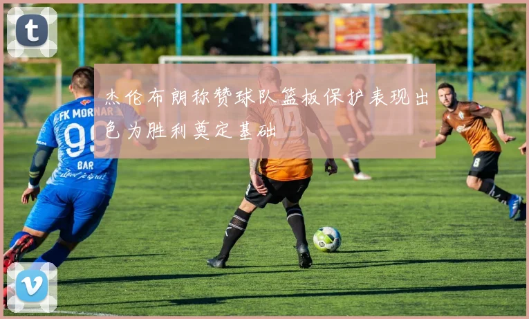 杰伦布朗称赞球队篮板保护表现出色为胜利奠定基础
