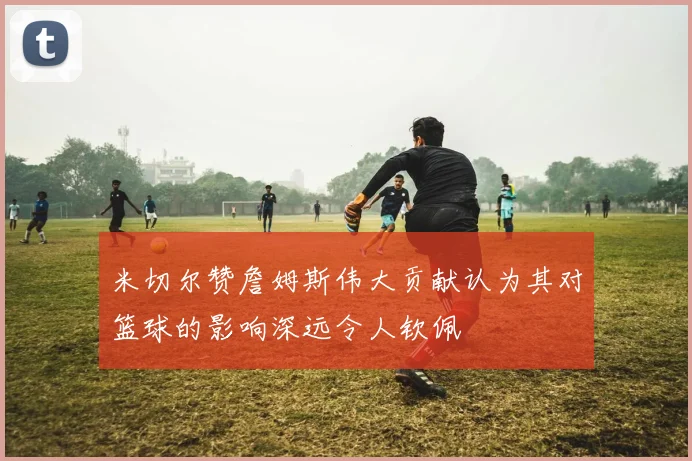 米切尔赞詹姆斯伟大贡献认为其对篮球的影响深远令人钦佩