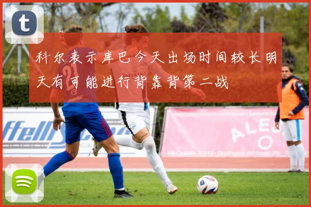 科尔表示库巴今天出场时间较长明天有可能进行背靠背第二战