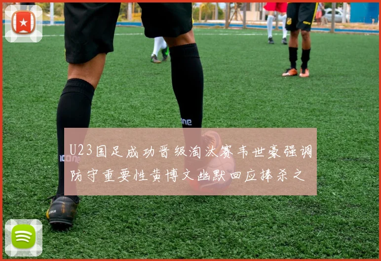 U23国足成功晋级淘汰赛韦世豪强调防守重要性黄博文幽默回应捧杀之说