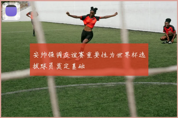 安帅强调友谊赛重要性为世界杯选拔球员奠定基础