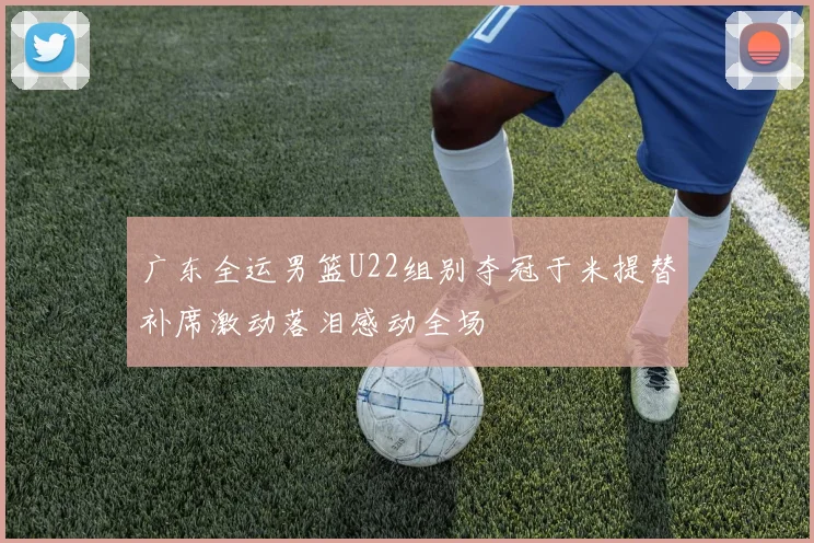 广东全运男篮U22组别夺冠于米提替补席激动落泪感动全场