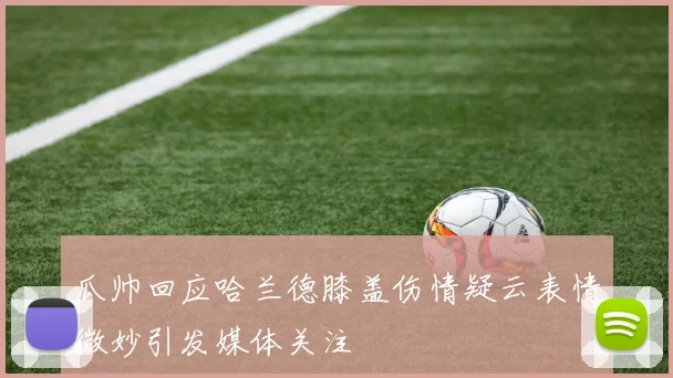 瓜帅回应哈兰德膝盖伤情疑云表情微妙引发媒体关注