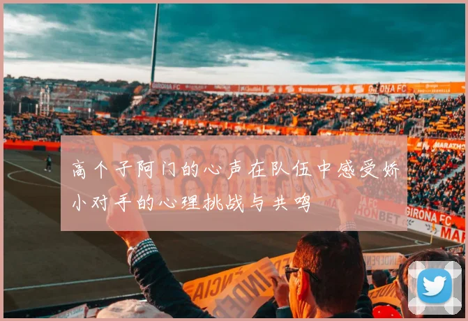 高个子阿门的心声在队伍中感受娇小对手的心理挑战与共鸣