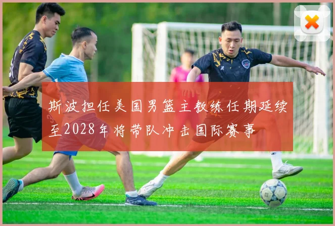 斯波担任美国男篮主教练任期延续至2028年将带队冲击国际赛事