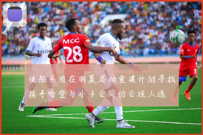 快船或将在明夏启动重建计划寻找接手哈登与小卡合同的合适人选