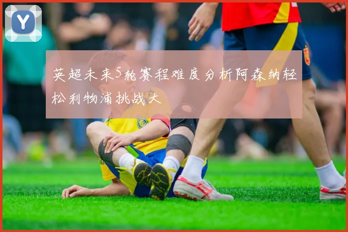 英超未来5轮赛程难度分析阿森纳轻松利物浦挑战大