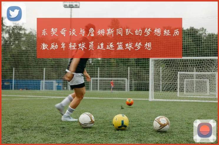 东契奇谈与詹姆斯同队的梦想经历激励年轻球员追逐篮球梦想