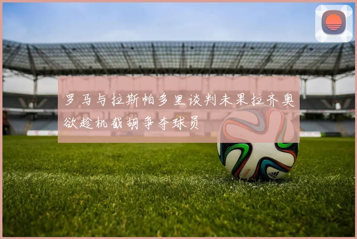 罗马与拉斯帕多里谈判未果拉齐奥欲趁机截胡争夺球员