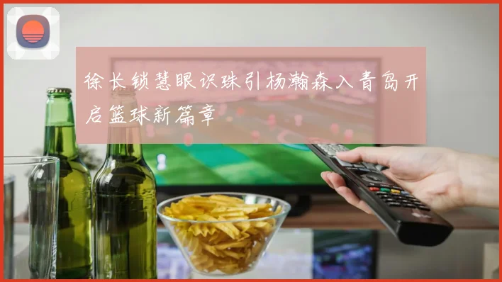 徐长锁慧眼识珠引杨瀚森入青岛开启篮球新篇章