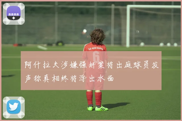 阿什拉夫涉嫌强奸案将出庭球员发声称真相终将浮出水面