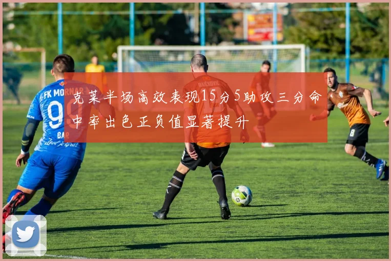 克莱半场高效表现15分5助攻三分命中率出色正负值显著提升