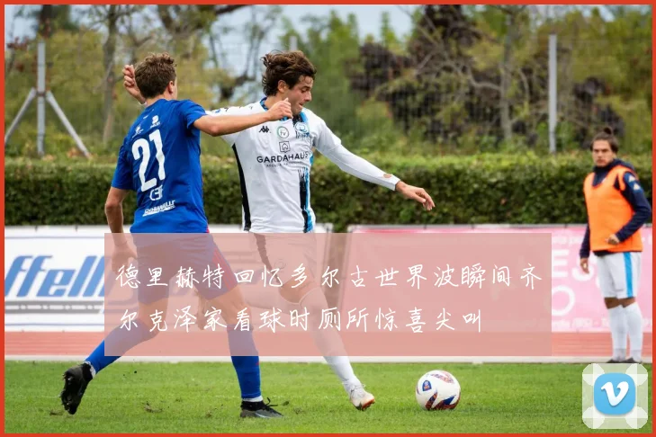 德里赫特回忆多尔古世界波瞬间齐尔克泽家看球时厕所惊喜尖叫