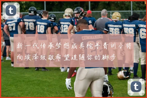 新一代传承梦想成真枪手青训小将向埃泽致敬希望追随你的脚步