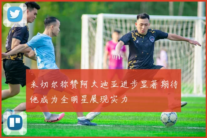 米切尔称赞阿夫迪亚进步显著期待他成为全明星展现实力
