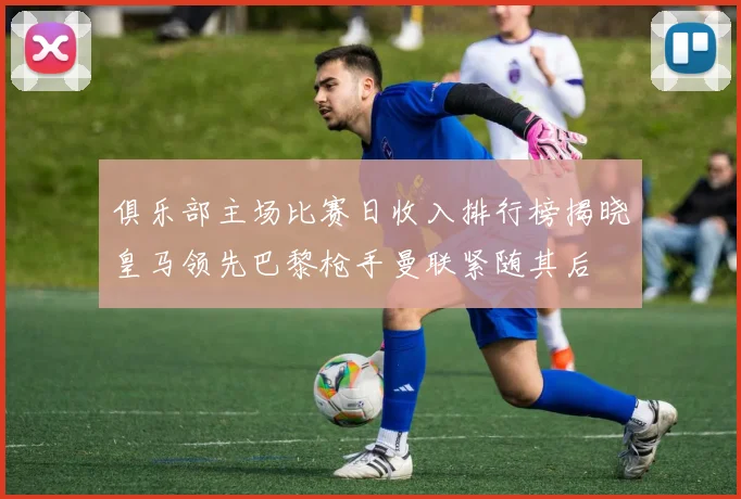 俱乐部主场比赛日收入排行榜揭晓皇马领先巴黎枪手曼联紧随其后