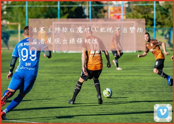 活塞主帅称白魔对CC犯规不当赞扬后者展现出顽强韧性