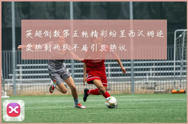 英超倒数第五轮精彩纷呈西汉姆逆袭热刺两队平局引发热议