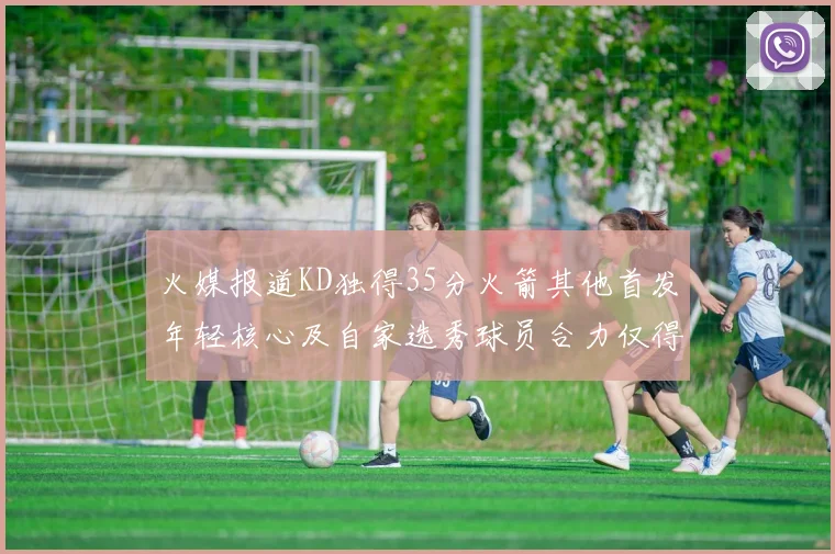 火媒报道KD独得35分火箭其他首发年轻核心及自家选秀球员合力仅得42分