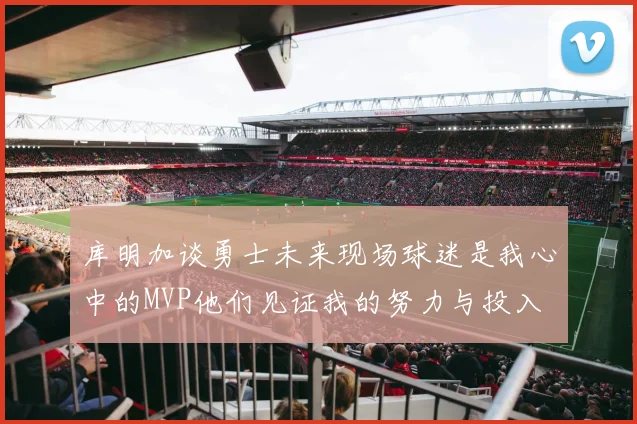 库明加谈勇士未来现场球迷是我心中的MVP他们见证我的努力与投入