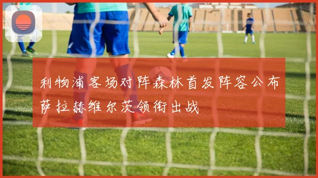 利物浦客场对阵森林首发阵容公布萨拉赫维尔茨领衔出战