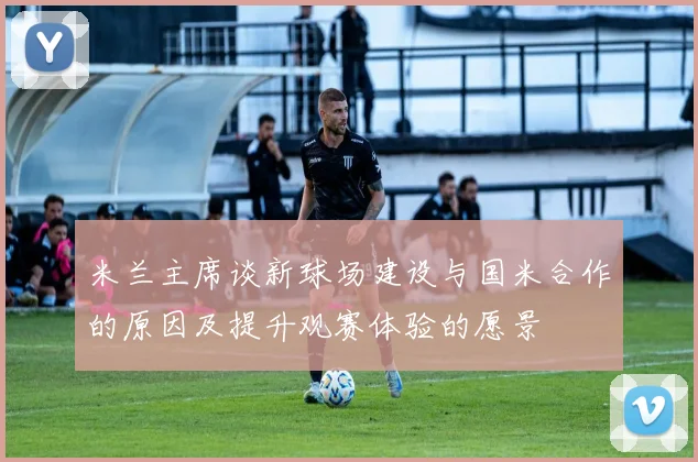 米兰主席谈新球场建设与国米合作的原因及提升观赛体验的愿景