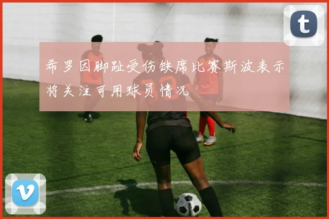 希罗因脚趾受伤缺席比赛斯波表示将关注可用球员情况